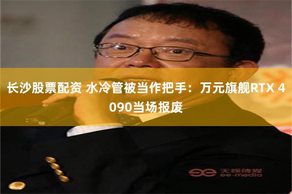 长沙股票配资 水冷管被当作把手：万元旗舰RTX 4090当场报废