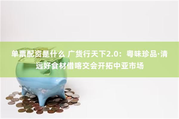 单票配资是什么 广货行天下2.0：粤味珍品·清远好食材借喀交会开拓中亚市场