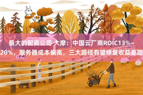 最大的配资公司 大摩：中国云厂商ROIC13%~20%，服务器成本偏高，三大路径有望修复收益差距