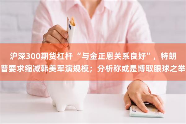 沪深300期货杠杆 “与金正恩关系良好”，特朗普要求缩减韩美军演规模；分析称或是博取眼球之举