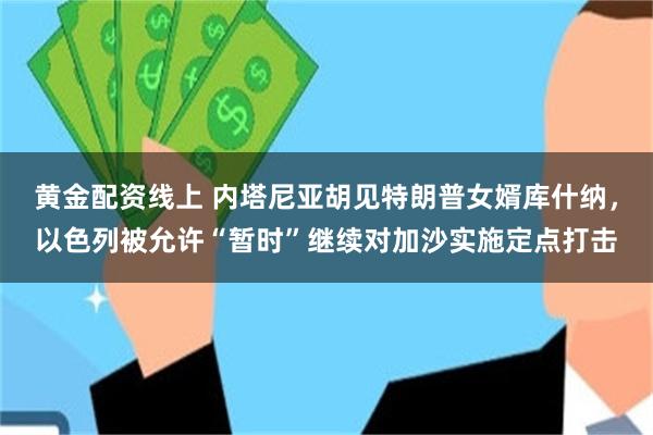 黄金配资线上 内塔尼亚胡见特朗普女婿库什纳，以色列被允许“暂时”继续对加沙实施定点打击