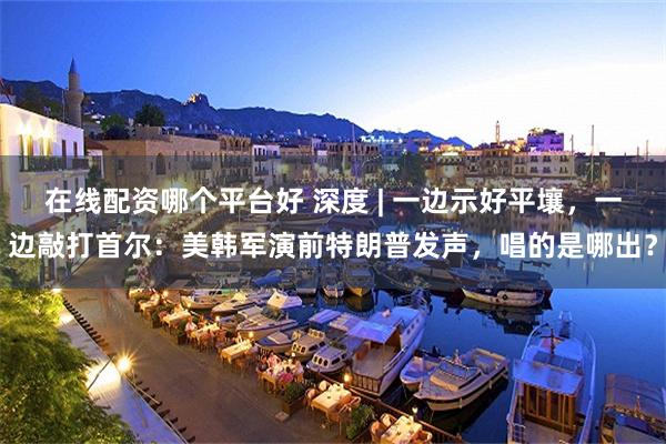 在线配资哪个平台好 深度 | 一边示好平壤，一边敲打首尔：美韩军演前特朗普发声，唱的是哪出？