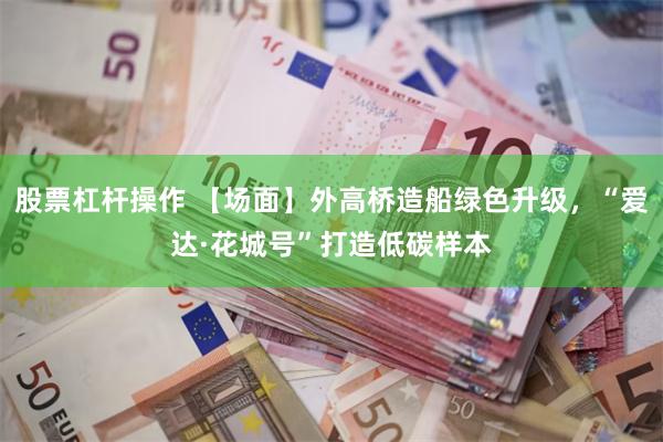股票杠杆操作 【场面】外高桥造船绿色升级，“爱达·花城号”打造低碳样本