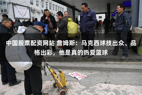 中国股票配资网站 詹姆斯：马克西球技出众、品格出彩，他是真的热爱篮球