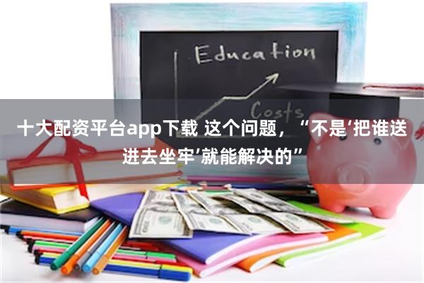 十大配资平台app下载 这个问题，“不是‘把谁送进去坐牢’就能解决的”