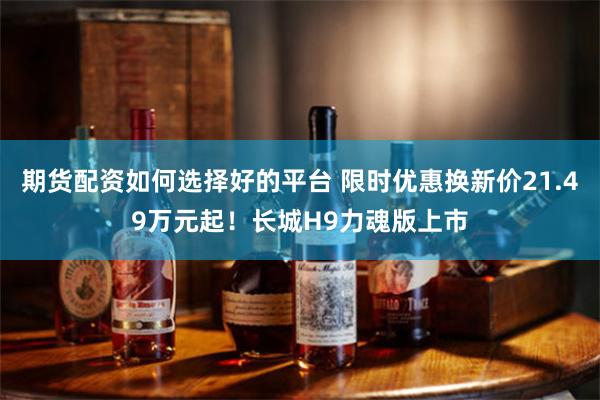 期货配资如何选择好的平台 限时优惠换新价21.49万元起！长城H9力魂版上市
