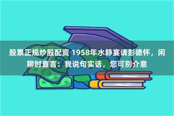 股票正规炒股配资 1958年水静宴请彭德怀，闲聊时直言：我说句实话，您可别介意