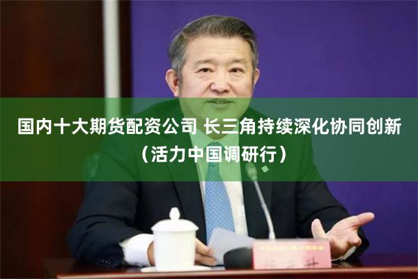 国内十大期货配资公司 长三角持续深化协同创新（活力中国调研行）