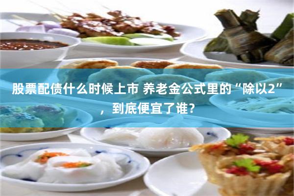 股票配债什么时候上市 养老金公式里的“除以2”，到底便宜了谁？