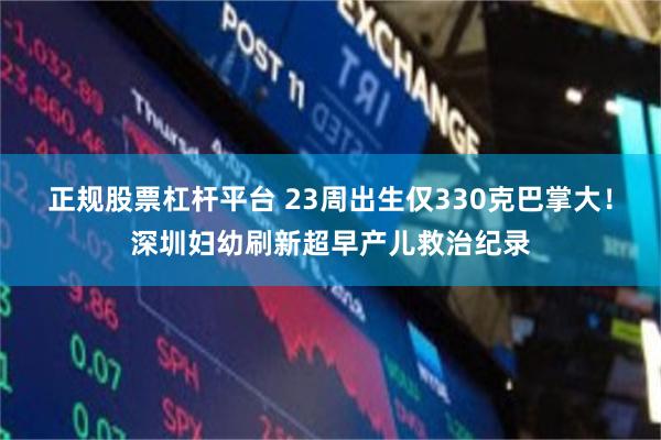 正规股票杠杆平台 23周出生仅330克巴掌大！深圳妇幼刷新超早产儿救治纪录