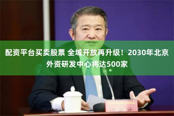 配资平台买卖股票 全域开放再升级！2030年北京外资研发中心将达500家