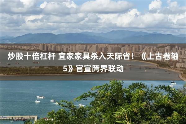 炒股十倍杠杆 宜家家具杀入天际省！《上古卷轴5》官宣跨界联动