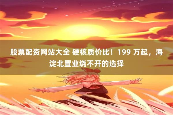 股票配资网站大全 硬核质价比！199 万起，海淀北置业绕不开的选择
