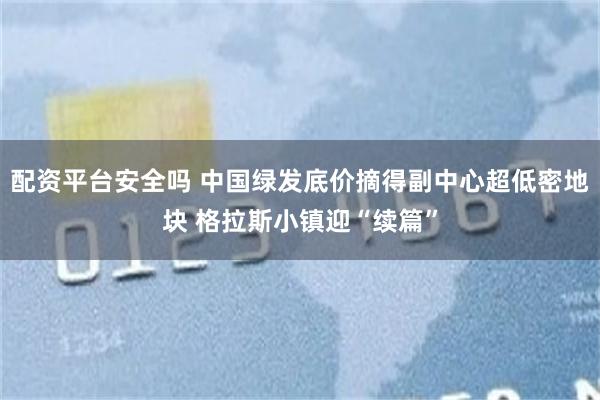 配资平台安全吗 中国绿发底价摘得副中心超低密地块 格拉斯小镇迎“续篇”