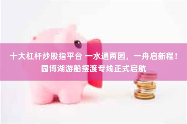 十大杠杆炒股指平台 一水通两园，一舟启新程！园博湖游船摆渡专线正式启航