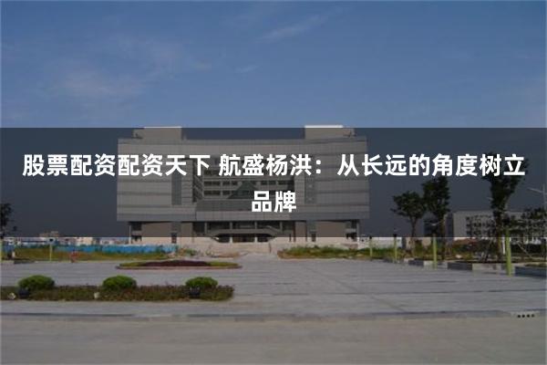 股票配资配资天下 航盛杨洪：从长远的角度树立品牌
