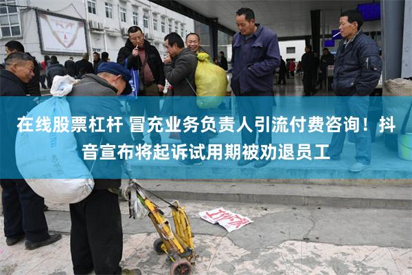 在线股票杠杆 冒充业务负责人引流付费咨询！抖音宣布将起诉试用期被劝退员工