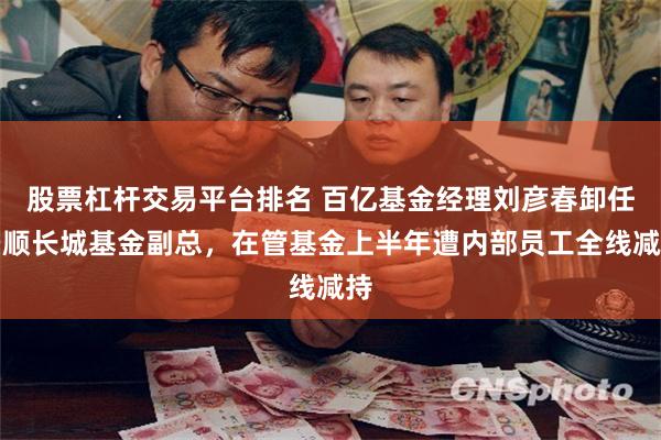 股票杠杆交易平台排名 百亿基金经理刘彦春卸任景顺长城基金副总，在管基金上半年遭内部员工全线减持