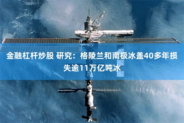 金融杠杆炒股 研究：格陵兰和南极冰盖40多年损失逾11万亿吨冰