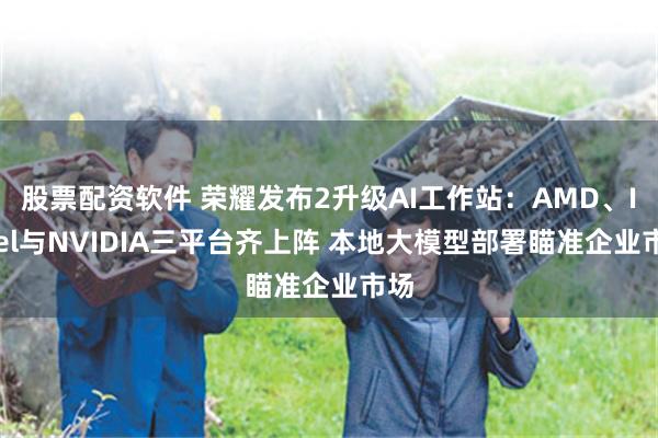 股票配资软件 荣耀发布2升级AI工作站：AMD、Intel与NVIDIA三平台齐上阵 本地大模型部署瞄准企业市场