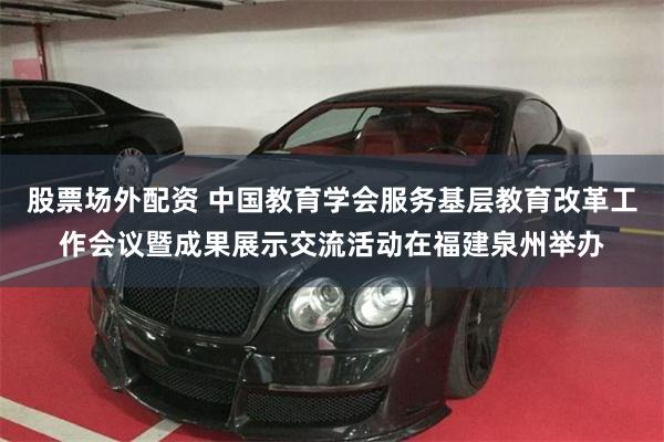 股票场外配资 中国教育学会服务基层教育改革工作会议暨成果展示交流活动在福建泉州举办