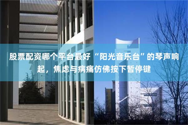 股票配资哪个平台最好 “阳光音乐台”的琴声响起，焦虑与病痛仿佛按下暂停键