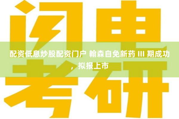 配资低息炒股配资门户 翰森自免新药 III 期成功，拟报上市
