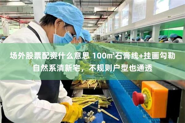 场外股票配资什么意思 100㎡石膏线+挂画勾勒自然系清新宅，不规则户型也通透