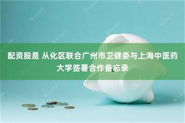 配资股是 从化区联合广州市卫健委与上海中医药大学签署合作备忘录
