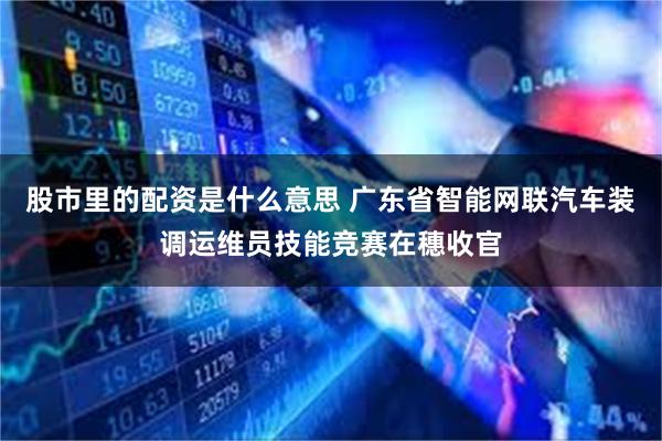 股市里的配资是什么意思 广东省智能网联汽车装调运维员技能竞赛在穗收官