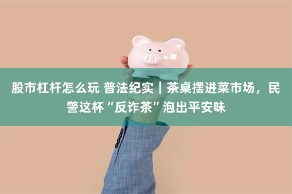 股市杠杆怎么玩 普法纪实｜茶桌摆进菜市场，民警这杯“反诈茶”泡出平安味