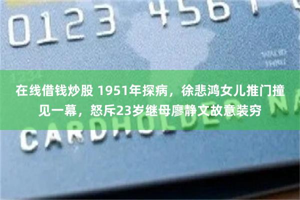 在线借钱炒股 1951年探病，徐悲鸿女儿推门撞见一幕，怒斥23岁继母廖静文故意装穷