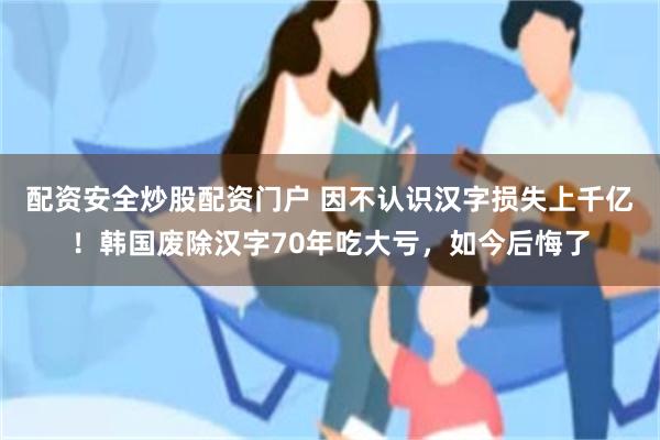 配资安全炒股配资门户 因不认识汉字损失上千亿！韩国废除汉字70年吃大亏，如今后悔了